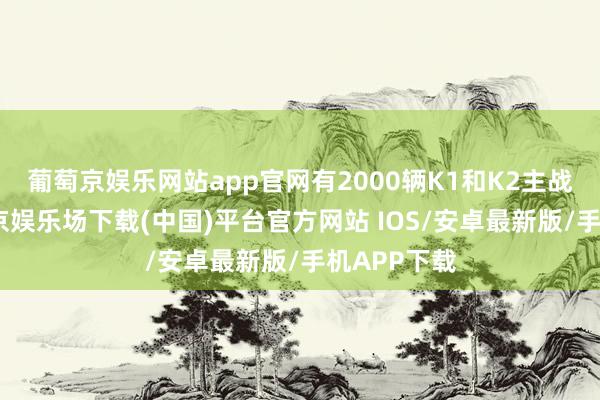 葡萄京娱乐网站app官网有2000辆K1和K2主战坦克-葡萄京娱乐场下载(中国)平台官方网站 IOS/安卓最新版/手机APP下载