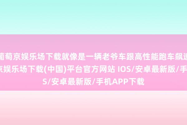 葡萄京娱乐场下载就像是一辆老爷车跟高性能跑车飙速似的-葡萄京娱乐场下载(中国)平台官方网站 IOS/安卓最新版/手机APP下载