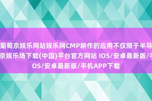 葡萄京娱乐网站娱乐网CMP耕作的应用不仅限于半导体制造-葡萄京娱乐场下载(中国)平台官方网站 IOS/安卓最新版/手机APP下载
