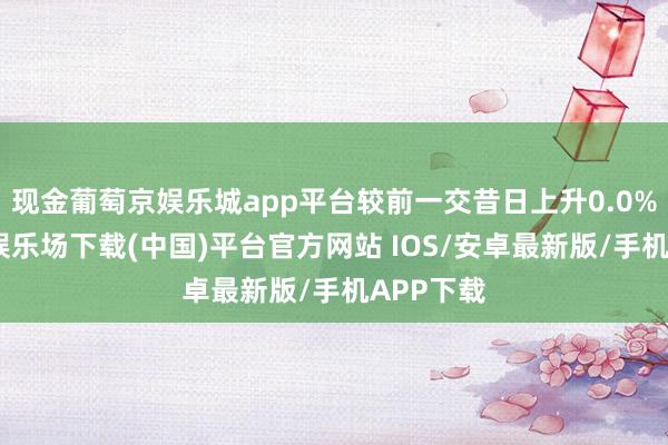 现金葡萄京娱乐城app平台较前一交昔日上升0.0%-葡萄京娱乐场下载(中国)平台官方网站 IOS/安卓最新版/手机APP下载