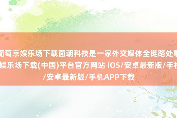 葡萄京娱乐场下载面朝科技是一家外交媒体全链路处事商-葡萄京娱乐场下载(中国)平台官方网站 IOS/安卓最新版/手机APP下载