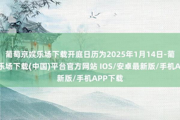 葡萄京娱乐场下载开庭日历为2025年1月14日-葡萄京娱乐场下载(中国)平台官方网站 IOS/安卓最新版/手机APP下载