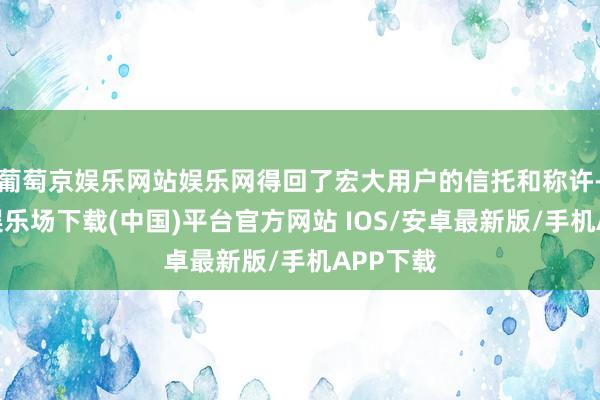 葡萄京娱乐网站娱乐网得回了宏大用户的信托和称许-葡萄京娱乐场下载(中国)平台官方网站 IOS/安卓最新版/手机APP下载