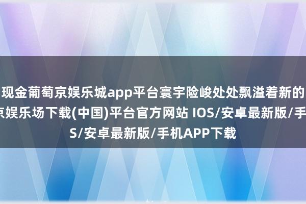 现金葡萄京娱乐城app平台寰宇险峻处处飘溢着新的活力-葡萄京娱乐场下载(中国)平台官方网站 IOS/安卓最新版/手机APP下载