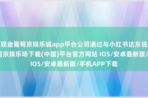 现金葡萄京娱乐城app平台公司通过与小红书达东说念主相助-葡萄京娱乐场下载(中国)平台官方网站 IOS/安卓最新版/手机APP下载