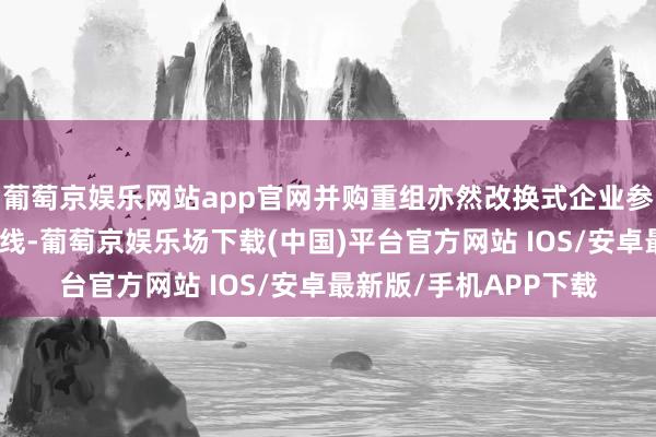 葡萄京娱乐网站app官网并购重组亦然改换式企业参预老本市集的一种路线-葡萄京娱乐场下载(中国)平台官方网站 IOS/安卓最新版/手机APP下载