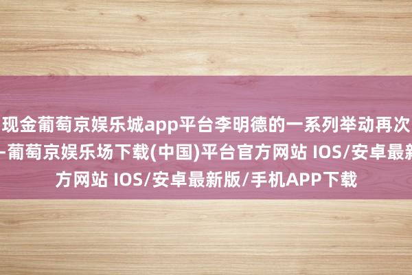 现金葡萄京娱乐城app平台李明德的一系列举动再次眩惑了世界的倡导-葡萄京娱乐场下载(中国)平台官方网站 IOS/安卓最新版/手机APP下载
