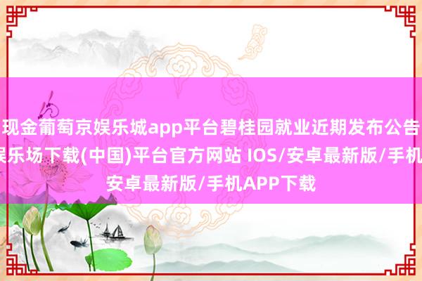 现金葡萄京娱乐城app平台碧桂园就业近期发布公告-葡萄京娱乐场下载(中国)平台官方网站 IOS/安卓最新版/手机APP下载