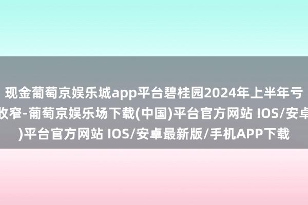 现金葡萄京娱乐城app平台碧桂园2024年上半年亏本额较2023年已大幅收窄-葡萄京娱乐场下载(中国)平台官方网站 IOS/安卓最新版/手机APP下载
