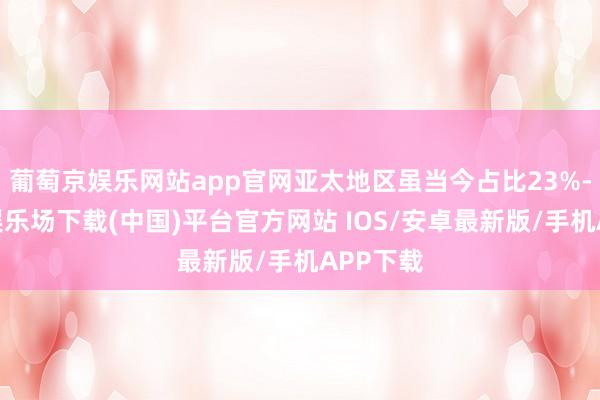 葡萄京娱乐网站app官网亚太地区虽当今占比23%-葡萄京娱乐场下载(中国)平台官方网站 IOS/安卓最新版/手机APP下载