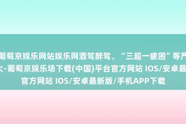葡萄京娱乐网站娱乐网酒驾醉驾、“三超一疲困”等严重违规滋事风险增大-葡萄京娱乐场下载(中国)平台官方网站 IOS/安卓最新版/手机APP下载