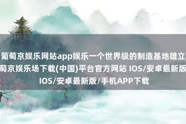 葡萄京娱乐网站app娱乐一个世界级的制造基地雄立在湾区之滨-葡萄京娱乐场下载(中国)平台官方网站 IOS/安卓最新版/手机APP下载