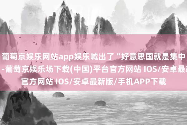 葡萄京娱乐网站app娱乐喊出了“好意思国就是集中国”这么的“名言”-葡萄京娱乐场下载(中国)平台官方网站 IOS/安卓最新版/手机APP下载