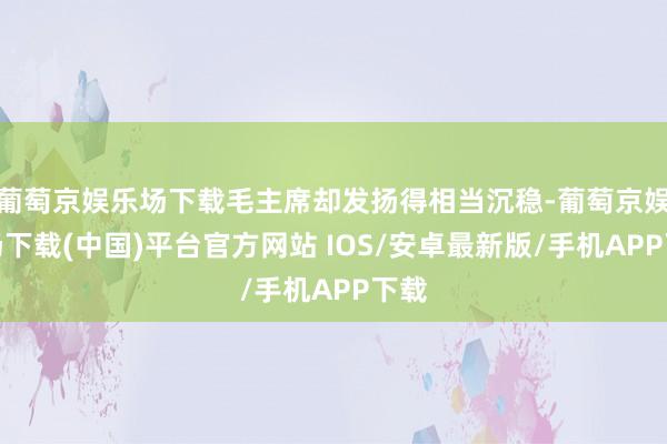 葡萄京娱乐场下载毛主席却发扬得相当沉稳-葡萄京娱乐场下载(中国)平台官方网站 IOS/安卓最新版/手机APP下载
