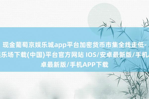 现金葡萄京娱乐城app平台加密货币市集全线走低-葡萄京娱乐场下载(中国)平台官方网站 IOS/安卓最新版/手机APP下载