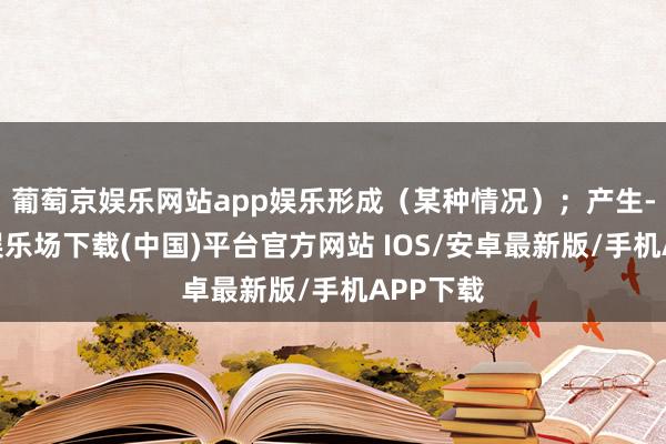 葡萄京娱乐网站app娱乐形成（某种情况）；产生-葡萄京娱乐场下载(中国)平台官方网站 IOS/安卓最新版/手机APP下载