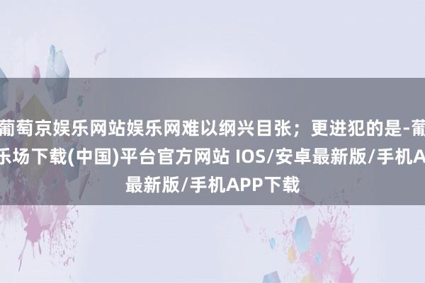 葡萄京娱乐网站娱乐网难以纲兴目张；更进犯的是-葡萄京娱乐场下载(中国)平台官方网站 IOS/安卓最新版/手机APP下载