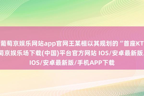 葡萄京娱乐网站app官网王某桓以其规划的“首座KTV”为据点-葡萄京娱乐场下载(中国)平台官方网站 IOS/安卓最新版/手机APP下载