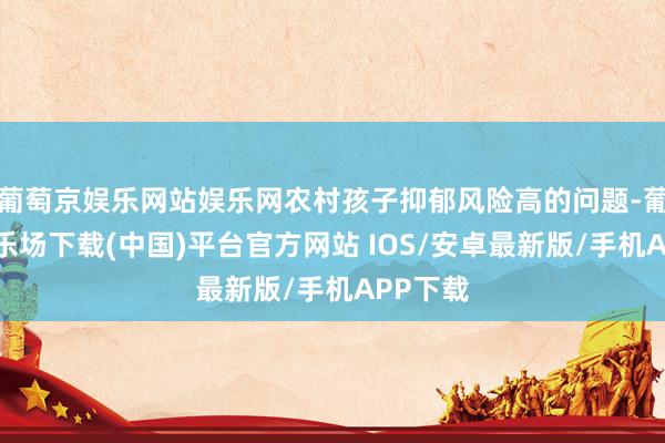 葡萄京娱乐网站娱乐网农村孩子抑郁风险高的问题-葡萄京娱乐场下载(中国)平台官方网站 IOS/安卓最新版/手机APP下载
