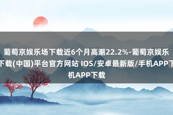 葡萄京娱乐场下载近6个月高潮22.2%-葡萄京娱乐场下载(中国)平台官方网站 IOS/安卓最新版/手机APP下载