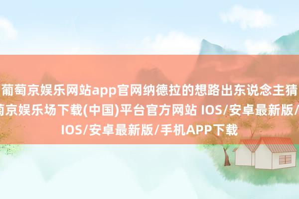 葡萄京娱乐网站app官网纳德拉的想路出东说念主猜想地求实-葡萄京娱乐场下载(中国)平台官方网站 IOS/安卓最新版/手机APP下载