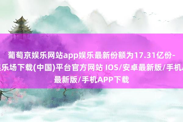 葡萄京娱乐网站app娱乐最新份额为17.31亿份-葡萄京娱乐场下载(中国)平台官方网站 IOS/安卓最新版/手机APP下载