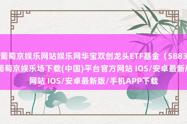 葡萄京娱乐网站娱乐网华宝双创龙头ETF基金（588330）跌0.16%-葡萄京娱乐场下载(中国)平台官方网站 IOS/安卓最新版/手机APP下载