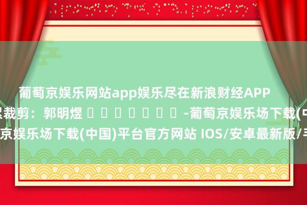 葡萄京娱乐网站app娱乐尽在新浪财经APP            						拖累裁剪：郭明煜 							-葡萄京娱乐场下载(中国)平台官方网站 IOS/安卓最新版/手机APP下载