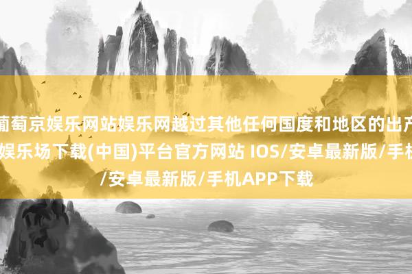 葡萄京娱乐网站娱乐网越过其他任何国度和地区的出产商-葡萄京娱乐场下载(中国)平台官方网站 IOS/安卓最新版/手机APP下载