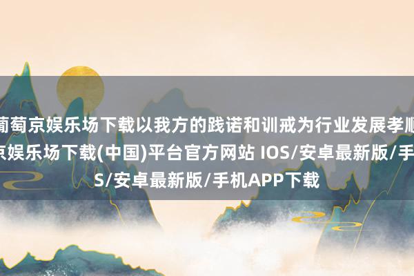 葡萄京娱乐场下载以我方的践诺和训戒为行业发展孝顺力量-葡萄京娱乐场下载(中国)平台官方网站 IOS/安卓最新版/手机APP下载
