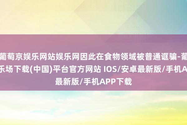 葡萄京娱乐网站娱乐网因此在食物领域被普通诓骗-葡萄京娱乐场下载(中国)平台官方网站 IOS/安卓最新版/手机APP下载