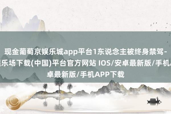现金葡萄京娱乐城app平台1东说念主被终身禁驾-葡萄京娱乐场下载(中国)平台官方网站 IOS/安卓最新版/手机APP下载