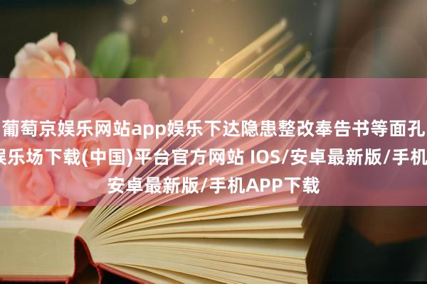 葡萄京娱乐网站app娱乐下达隐患整改奉告书等面孔-葡萄京娱乐场下载(中国)平台官方网站 IOS/安卓最新版/手机APP下载