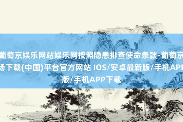 葡萄京娱乐网站娱乐网按照隐患排查使命条款-葡萄京娱乐场下载(中国)平台官方网站 IOS/安卓最新版/手机APP下载
