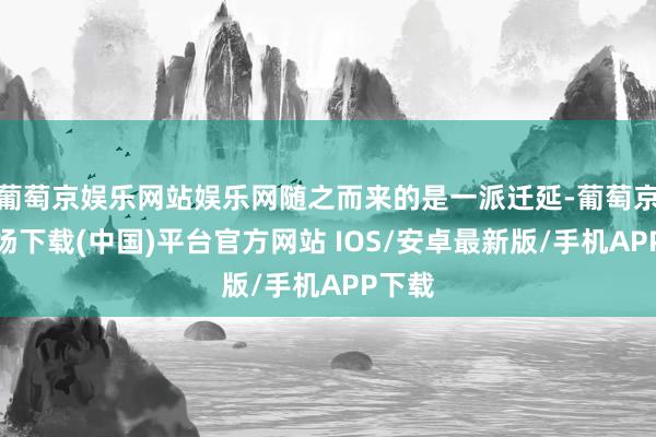 葡萄京娱乐网站娱乐网随之而来的是一派迁延-葡萄京娱乐场下载(中国)平台官方网站 IOS/安卓最新版/手机APP下载