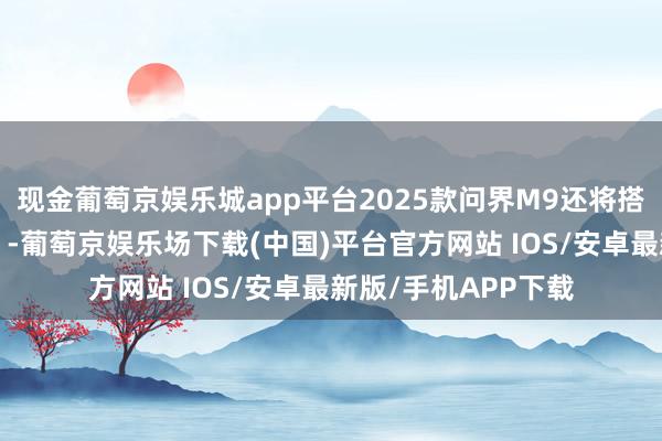 现金葡萄京娱乐城app平台2025款问界M9还将搭载新十大“黑科技”-葡萄京娱乐场下载(中国)平台官方网站 IOS/安卓最新版/手机APP下载