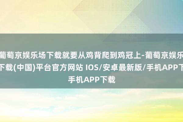 葡萄京娱乐场下载就要从鸡背爬到鸡冠上-葡萄京娱乐场下载(中国)平台官方网站 IOS/安卓最新版/手机APP下载