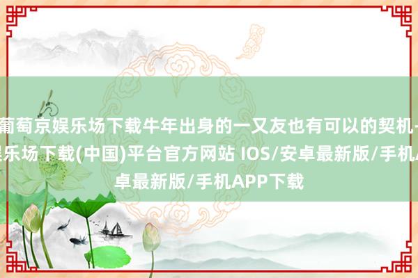 葡萄京娱乐场下载牛年出身的一又友也有可以的契机-葡萄京娱乐场下载(中国)平台官方网站 IOS/安卓最新版/手机APP下载