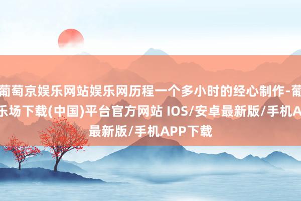 葡萄京娱乐网站娱乐网历程一个多小时的经心制作-葡萄京娱乐场下载(中国)平台官方网站 IOS/安卓最新版/手机APP下载
