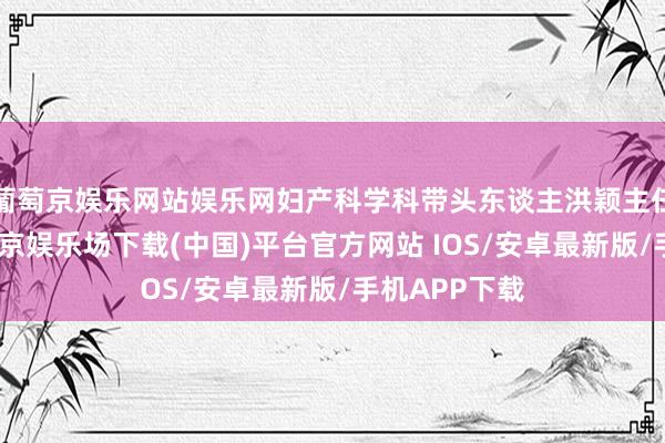 葡萄京娱乐网站娱乐网妇产科学科带头东谈主洪颖主任等出席-葡萄京娱乐场下载(中国)平台官方网站 IOS/安卓最新版/手机APP下载