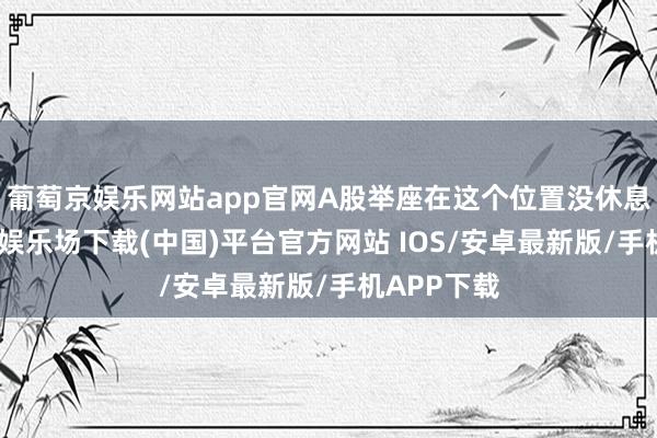 葡萄京娱乐网站app官网A股举座在这个位置没休息够-葡萄京娱乐场下载(中国)平台官方网站 IOS/安卓最新版/手机APP下载