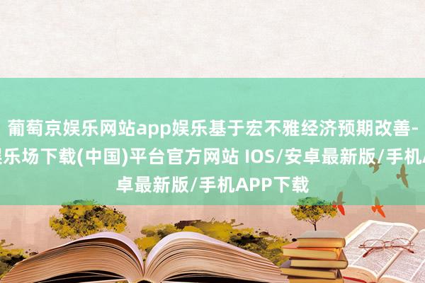 葡萄京娱乐网站app娱乐基于宏不雅经济预期改善-葡萄京娱乐场下载(中国)平台官方网站 IOS/安卓最新版/手机APP下载