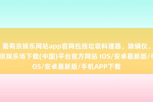 葡萄京娱乐网站app官网包括垃圾料理器、除螨仪、吸尘器-葡萄京娱乐场下载(中国)平台官方网站 IOS/安卓最新版/手机APP下载