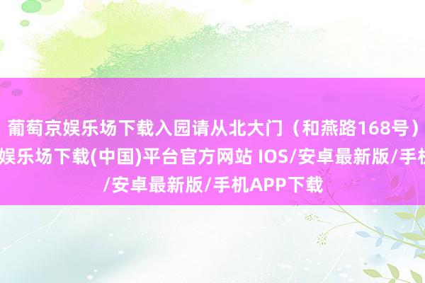 葡萄京娱乐场下载入园请从北大门（和燕路168号）进-葡萄京娱乐场下载(中国)平台官方网站 IOS/安卓最新版/手机APP下载