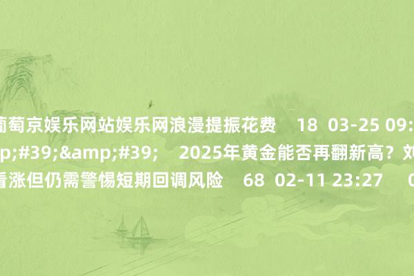 葡萄京娱乐网站娱乐网浪漫提振花费    18  03-25 09:56     01&#39;04&#39;&#39;    2025年黄金能否再翻新高？刘雨萱：永久看涨但仍需警惕短期回调风险    68  02-11 23:27     00&#39;10&#39;&#39;    2025年A股休市安排    20  01-20 16:31     01&#39;58&#39;&#39;   