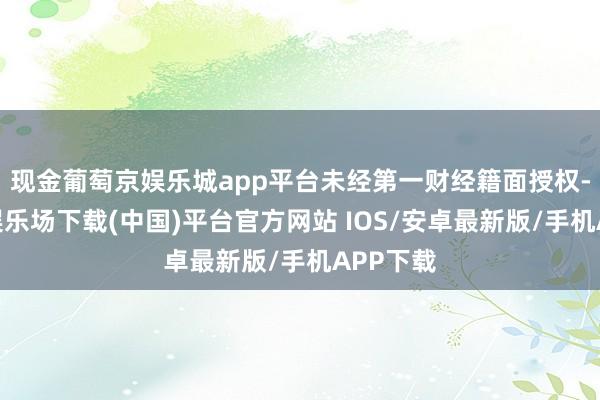 现金葡萄京娱乐城app平台未经第一财经籍面授权-葡萄京娱乐场下载(中国)平台官方网站 IOS/安卓最新版/手机APP下载