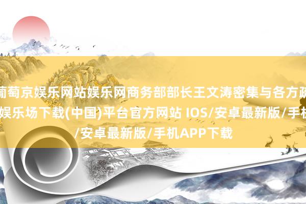 葡萄京娱乐网站娱乐网商务部部长王文涛密集与各方疏通-葡萄京娱乐场下载(中国)平台官方网站 IOS/安卓最新版/手机APP下载