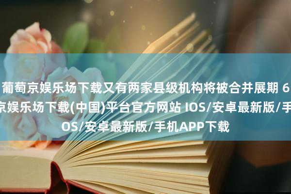 葡萄京娱乐场下载又有两家县级机构将被合并展期 6 天后-葡萄京娱乐场下载(中国)平台官方网站 IOS/安卓最新版/手机APP下载
