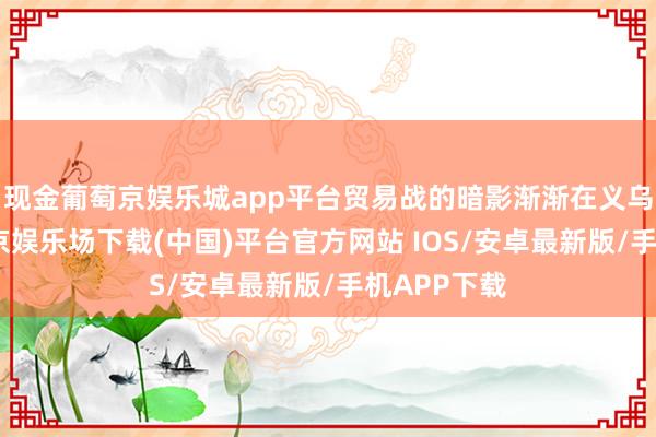 现金葡萄京娱乐城app平台贸易战的暗影渐渐在义乌彭胀-葡萄京娱乐场下载(中国)平台官方网站 IOS/安卓最新版/手机APP下载