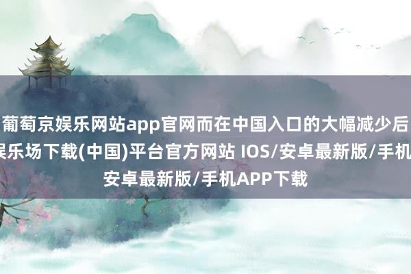 葡萄京娱乐网站app官网而在中国入口的大幅减少后-葡萄京娱乐场下载(中国)平台官方网站 IOS/安卓最新版/手机APP下载